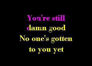 Y ou're still

damn good

No one's gotten

to you yet