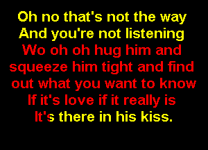 Oh no that's not the way
And you're not listening
W0 oh oh hug him and
squeeze him tight and find
out what you want to know
If it's love if it really is
It's there in his kiss.