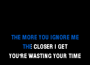 THE MORE YOU IGNORE ME
THE CLOSER I GET
YOU'RE WASTIHG YOUR TIME