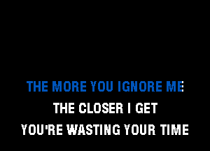 THE MORE YOU IGNORE ME
THE CLOSER I GET
YOU'RE WASTIHG YOUR TIME