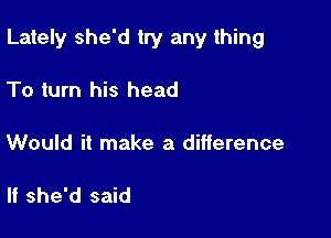 Lately she'd try any thing

To turn his head

Would it make a difference

If she'd said