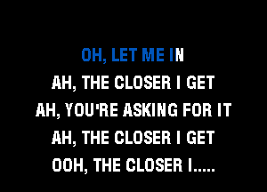 0H, LET ME IN
AH, THE CLOSER I GET
AH, YOU'RE ASKING FOR IT
AH, THE CLOSER I GET
00H, THE CLOSER l .....