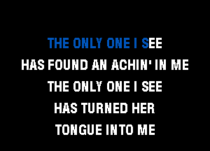 THE ONLY ONE I SEE
HAS FOUND AH ACHIH' IN ME
THE ONLY ONE I SEE
HAS TURNED HER
TONGUE INTO ME