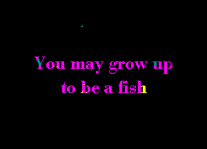 You may grow up

to be a fish