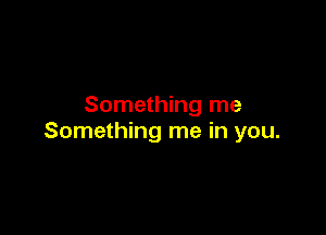 Something me

Something me in you.