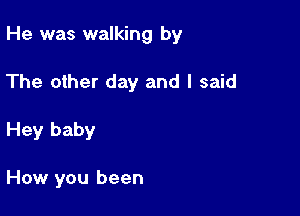 He was walking by

The other day and I said
Hey baby

How you been