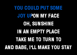 YOU COULD PUT SOME
JOY UPON MY FACE
0H, SUNSHINE
IN AN EMPTY PLACE
TAKE ME TO TURN TO
AND BABE, I'LL MAKE YOU STAY