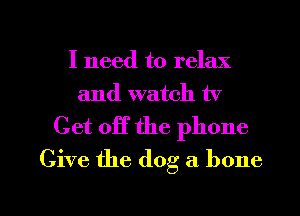 I need to relax
and watch tv

Get off the phone
Give the dog a bone

g