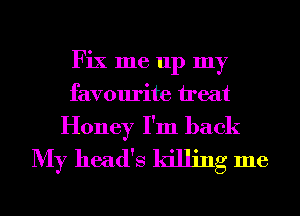 Fix me up my
favourite ireat

Honey I'm back
My head's killing me