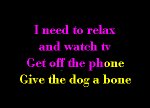 I need to relax
and watch tv

Get off the phone
Give the dog a bone

g