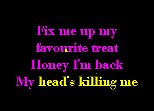 Fix me up my
favourite ireat
Honey I'm back
My head's killing me