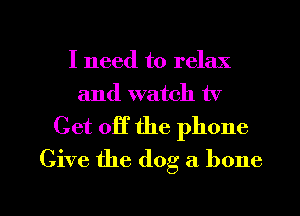 I need to relax
and watch tv

Get off the phone
Give the dog a bone

g