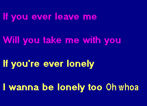 If you're ever lonely

I wanna be lonely too Ohwhoa