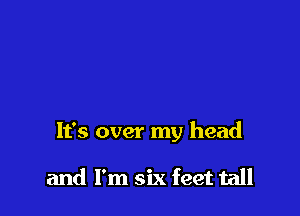 It's over my head

and I'm six feet tall