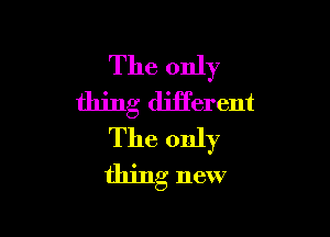 The only
thing diiferent

The only
thing new