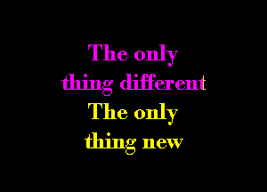 The only
thing diiferent

The only
thing new