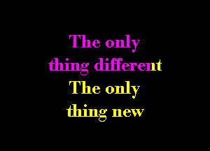 The only
thing diiferent

The only
thing new