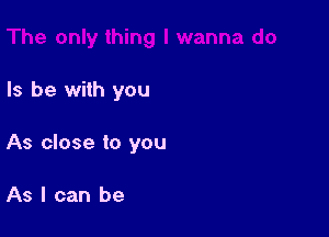 Is be with you

As close to you

As I can be