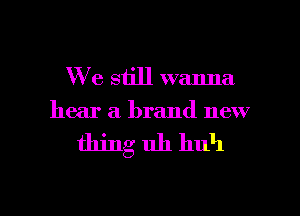 W 6 still wanna
hear a brand new

thing uh huh

g