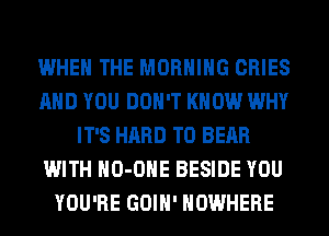 WHEN THE MORNING CRIES
AND YOU DON'T KNOW WHY
IT'S HARD TO BEAR
WITH HO-OHE BESIDE YOU
YOU'RE GOIH' NOWHERE