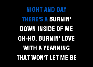 NIGHT AND DAY
THERE'S A BUBNIN'
DOWN INSIDE OF ME
OH-HO, BURNIN' LOVE
WITH A YEARNING

THAT WON'T LET ME BE l