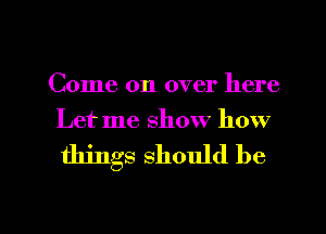 Come on over here
Let me show how

things should be

g