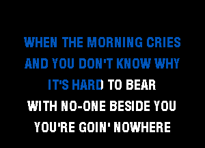 WHEN THE MORNING CRIES
AND YOU DON'T KNOW WHY
IT'S HARD TO BEAR
WITH HO-OHE BESIDE YOU
YOU'RE GOIH' NOWHERE