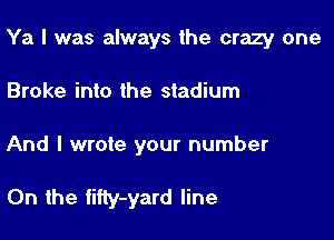 Ya I was always the crazy one

Broke into the stadium

And I wrote your number

0n the tifty-yard line