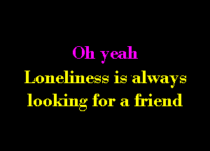 Oh yeah
Loneliness is always
looking for a friend