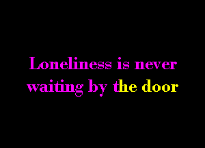 Loneliness is never
waiting by the door