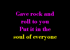 Cave rock and

roll to you
Put it in the

soul of everyone