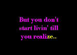 But you don't

start livin' till
you realize..