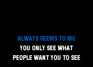 ALWAYS SEEMS TO ME
YOU ONLY SEE WHAT
PEOPLE WANT YOU TO SEE