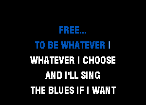 FREE...
TO BE WHATEVER I

WHATEVER I CHOOSE
AND I'LL SING
THE BLUES IF I WANT