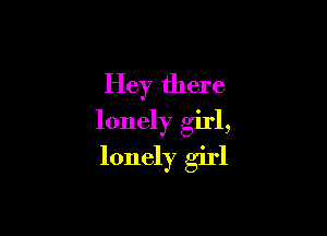 Hey there

lonely girl,
lonely girl