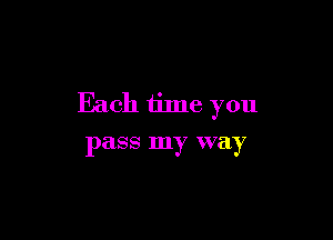 Each time you

pass my way