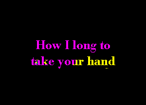 How I long to

take your hand