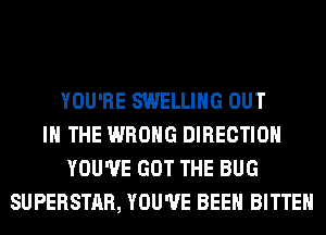 YOU'RE SWELLIHG OUT
IN THE WRONG DIRECTION
YOU'VE GOT THE BUG
SUPERSTAR, YOU'VE BEEN BITTEH