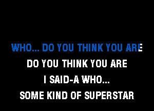 WHO... DO YOU THINK YOU ARE
DO YOU THINK YOU ARE
I SAID-A WHO...
SOME KIND OF SUPERSTAR