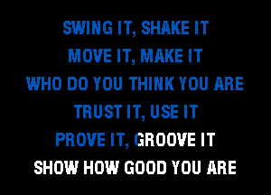 SWING IT, SHAKE IT
MOVE IT, MAKE IT
WHO DO YOU THINK YOU ARE
TRUST IT, USE IT
PROVE IT, GROOVE IT
SHOW HOW GOOD YOU ARE