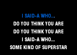 I SAID-A WHO...
DO YOU THINK YOU ARE
DO YOU THINK YOU ARE
I SAID-A WHO...
SOME KIND OF SUPERSTAR