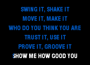 SWING IT, SHAKE IT
MOVE IT, MAKE IT
WHO DO YOU THINK YOU ARE
TRUST IT, USE IT
PROVE IT, GROOVE IT
SHOW ME HOW GOOD YOU