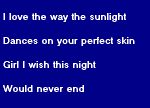 I love the way the sunlight

Dances on your perlect skin

Girl I wish this night

Would never end
