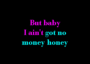 But baby

I ain't got no

money honey