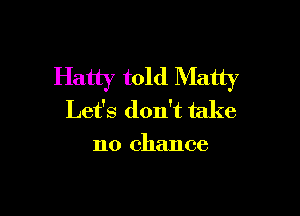Hatty told Matty

Let's don't take

no chance