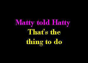 Matty told Hatty

That's the
thing to do