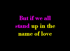 But if we all

stand up in the
name of love