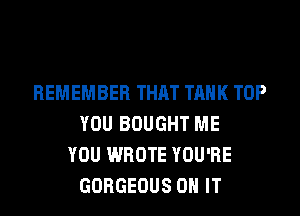 REMEMBER THAT TANK TOP
YOU BOUGHT ME
YOU WROTE YOU'RE
GORGEOUS ON IT