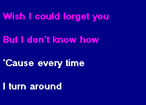 'Cause every time

I turn around