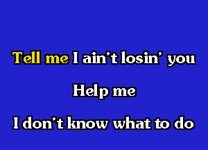 Tell me I ain't losin' you

Help me

I don't know what to do